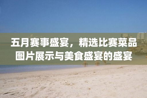 五月賽事盛宴，精選比賽菜品圖片展示與美食盛宴的盛宴